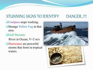 STUNNING SIGNS TO IDENTIFY DANGER..!!!
Compass stops working.
Strange Yellow Fog in that
area.
Gulf Stream:-
River in Ocean, V=2 m/s
Hurricanes are powerful
storms that form in tropical
waters.
 