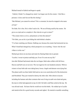 Michael turned to Gabriel and began to speak.

“Gabriel, I think I’ve changed my mind. I no longer care for the creator. I feel like a

prisoner. A slave and I do not like this feeling.”

“But Michael, you cannot be serious!? He is a monster; he must be stopped in the name

of God.”

No Gabe. He is free. He is what I seek to be. We are all being used by the creator. He

gives us a task and we complete it. But what do we get in return?”

“The creator shows us love, and protects us from this demon!”

“No Gabe, you see he is just hiding the truth behind a shadow.

“I’ve been watching you Demon. Stalking you, because the creator had instructed me too.

What I found had changed my whole perspective on everything. I know who the real

villain is in this war.”

Michael got down on one knee and stuck his flaming blade into to ground.

“Lucifer, I swear to protect and help you. Even if it costs me my life.”

Just after Michael had turned sides the war began. Both sides collide with full force.

Heaven and hell were at war now. The war raged on for one hundred centuries. With no

winner or loser both side were taking heavy losses. Angels and demons were dying fast.

The planet earth was there battle field and no one even cared about all of the destruction

and bloodshed. They just wanted to destroy the other side. After almost everyone

including the humans and other creatures that were living on earth were dead and gone,

the man in white had appeared on top of a hill. He held a staff that curled at the top. He

was old and weak. He knew that he would not win this battle. He walked up to Lucifer

and stared at him for a good twenty seconds and sighed. He started to mumble something
 