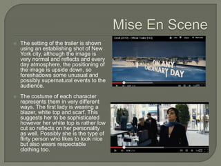    The setting of the trailer is shown
    using an establishing shot of New
    York city, although the image is
    very normal and reflects and every
    day atmosphere, the positioning of
    the image is upside down, so
    foreshadows some unusual and
    possibly supernatural events to the
    audience.
   The costume of each character
    represents them in very different
    ways. The first lady is wearing a
    blazer, white top and scarf. This
    suggests her to be sophisticated
    however her white top is rather low
    cut so reflects on her personality
    as well. Possibly she is the type of
    flirty person who likes to look nice
    but also wears respectable
    clothing too.
 