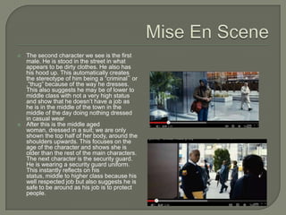    The second character we see is the first
    male. He is stood in the street in what
    appears to be dirty clothes. He also has
    his hood up. This automatically creates
    the stereotype of him being a “criminal‟ or
    ,”thug” because of the way he dresses.
    This also suggests he may be of lower to
    middle class with not a very high status
    and show that he doesn’t have a job as
    he is in the middle of the town in the
    middle of the day doing nothing dressed
    in casual wear
   After this is the middle aged
    woman, dressed in a suit; we are only
    shown the top half of her body, around the
    shoulders upwards. This focuses on the
    age of the character and shows she is
    older than the rest of the main characters.
    The next character is the security guard.
    He is wearing a security guard uniform.
    This instantly reflects on his
    status, middle to higher class because his
    well respected job but also suggests he is
    safe to be around as his job is to protect
    people.
 