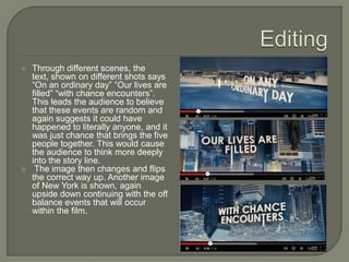    Through different scenes, the
    text, shown on different shots says
    “On an ordinary day” “Our lives are
    filled” “with chance encounters”.
    This leads the audience to believe
    that these events are random and
    again suggests it could have
    happened to literally anyone, and it
    was just chance that brings the five
    people together. This would cause
    the audience to think more deeply
    into the story line.
    The image then changes and flips
    the correct way up. Another image
    of New York is shown, again
    upside down continuing with the off
    balance events that will occur
    within the film.
 