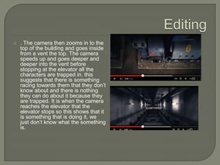    . The camera then zooms in to the
    top of the building and goes inside
    from a vent the top. The camera
    speeds up and goes deeper and
    deeper into the vent before
    stopping at the elevator all the
    characters are trapped in. this
    suggests that there is something
    racing towards them that they don’t
    know about and there is nothing
    they can do about it because they
    are trapped. It is when the camera
    reaches the elevator that the
    elevator stops so this shows that it
    is something that is doing it, we
    just don’t know what the something
    is.
 