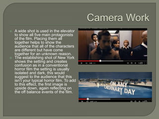    A wide shot is used in the elevator
    to show all five main protagonists
    of the film. Placing them all
    together helps to show the
    audience that all of the characters
    are different but have come
    together for an unknown reason.
   The establishing shot of New York
    shows the setting and creates
    confusion as in a conventional
    horror film the setting is usually
    isolated and dark, this would
    suggest to the audience that this
    isn’t your typical horror film. To add
    to this effect, the first image is
    upside down, again reflecting on
    the off balance events of the film.
 