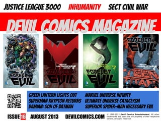 ISSUE 16 AUGUST 2013 DEVILCOMICS.COM
© 1999-2013 Devil Comics Entertainment. All other
trademarks and logos are the property of their respective
owners. All rights reserved.
DEVIL COMICS MAGAZINE
JUSTICE LEAGUE 3000 INHUMANITY SECT CIVIL WAR
GREEN LANTERN LIGHTS OUT MARVEL UNIVERSE INFINITY
SUPERMAN KRYPTON RETURNS ULTIMATE UNIVERSE CATACLYSM
DAMIAN: SON OF BATMAN SUPERIOR SPIDER-MAN NECESSARY EVIL
 