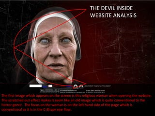 THE DEVIL INSIDE
                                                      WEBSITE ANALYSIS




The first image which appears on the screen is this religious woman when opening the website.
The scratched out effect makes it seem like an old image which is quite conventional to the
horror genre. The focus on the woman is on the left hand side of the page which is
conventional as it is in the C-Shape eye flow.
 