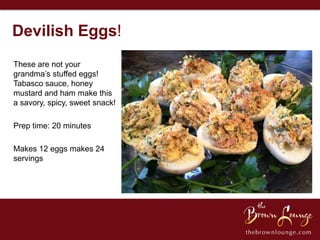Devilish Eggs!
These are not your
grandma’s stuffed eggs!
Tabasco sauce, honey
mustard and ham make this
a savory, spicy, sweet snack!

Prep time: 20 minutes

Makes 12 eggs makes 24
servings
 