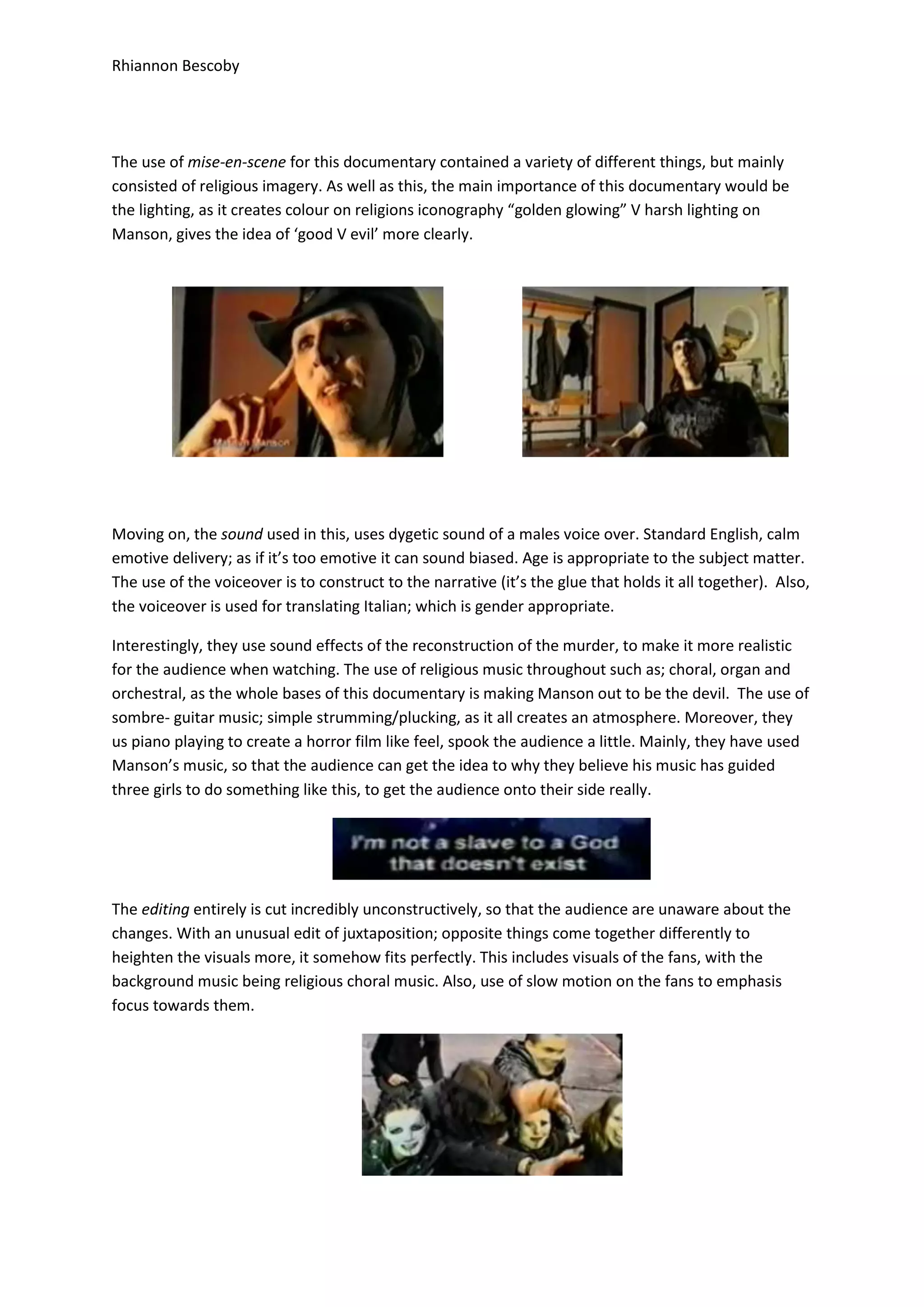 Rhiannon Bescoby
The use of mise-en-scene for this documentary contained a variety of different things, but mainly
consisted of religious imagery. As well as this, the main importance of this documentary would be
the lighting, as it creates colour on religions iconography “golden glowing” V harsh lighting on
Manson, gives the idea of ‘good V evil’ more clearly.
Moving on, the sound used in this, uses dygetic sound of a males voice over. Standard English, calm
emotive delivery; as if it’s too emotive it can sound biased. Age is appropriate to the subject matter.
The use of the voiceover is to construct to the narrative (it’s the glue that holds it all together). Also,
the voiceover is used for translating Italian; which is gender appropriate.
Interestingly, they use sound effects of the reconstruction of the murder, to make it more realistic
for the audience when watching. The use of religious music throughout such as; choral, organ and
orchestral, as the whole bases of this documentary is making Manson out to be the devil. The use of
sombre- guitar music; simple strumming/plucking, as it all creates an atmosphere. Moreover, they
us piano playing to create a horror film like feel, spook the audience a little. Mainly, they have used
Manson’s music, so that the audience can get the idea to why they believe his music has guided
three girls to do something like this, to get the audience onto their side really.
The editing entirely is cut incredibly unconstructively, so that the audience are unaware about the
changes. With an unusual edit of juxtaposition; opposite things come together differently to
heighten the visuals more, it somehow fits perfectly. This includes visuals of the fans, with the
background music being religious choral music. Also, use of slow motion on the fans to emphasis
focus towards them.
 