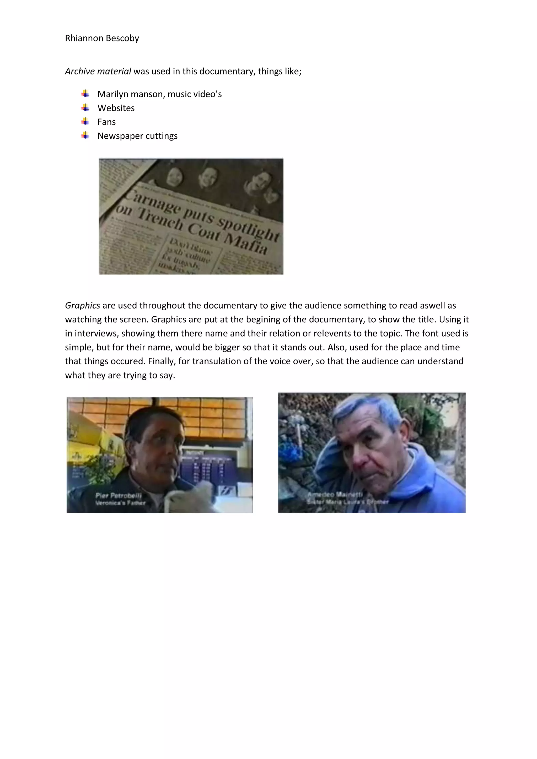 Rhiannon Bescoby
Archive material was used in this documentary, things like;
Marilyn manson, music video’s
Websites
Fans
Newspaper cuttings
Graphics are used throughout the documentary to give the audience something to read aswell as
watching the screen. Graphics are put at the begining of the documentary, to show the title. Using it
in interviews, showing them there name and their relation or relevents to the topic. The font used is
simple, but for their name, would be bigger so that it stands out. Also, used for the place and time
that things occured. Finally, for transulation of the voice over, so that the audience can understand
what they are trying to say.
 