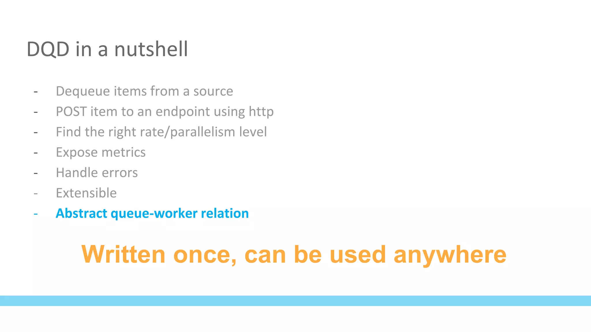 DQD in a nutshell
- Dequeue items from a source
- POST item to an endpoint using http
- Find the right rate/parallelism level
- Expose metrics
- Handle errors
- Extensible
- Abstract queue-worker relation
Written once, can be used anywhere
 