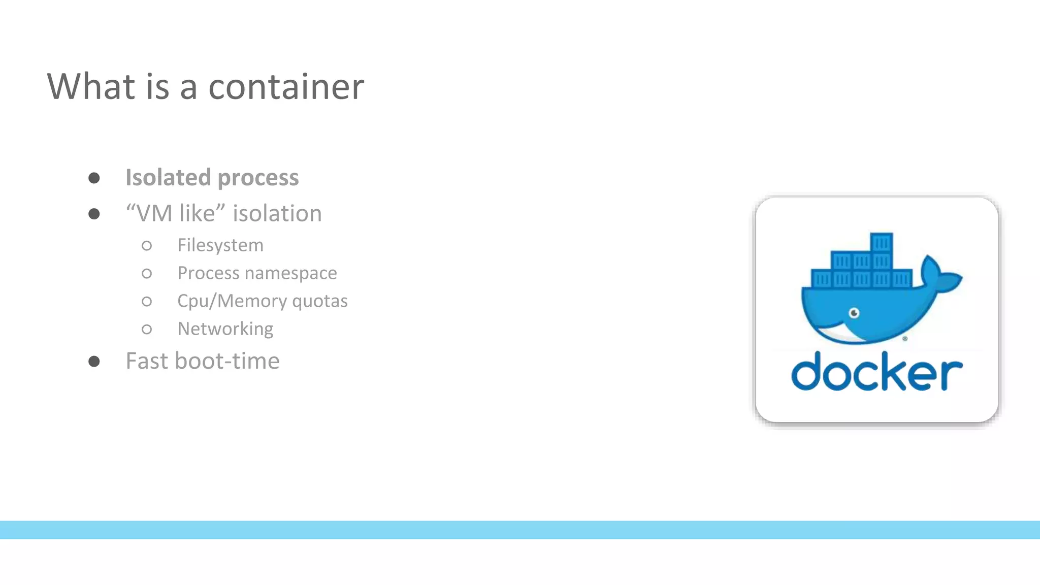 What is a container
● Isolated process
● “VM like” isolation
○ Filesystem
○ Process namespace
○ Cpu/Memory quotas
○ Networking
● Fast boot-time
 