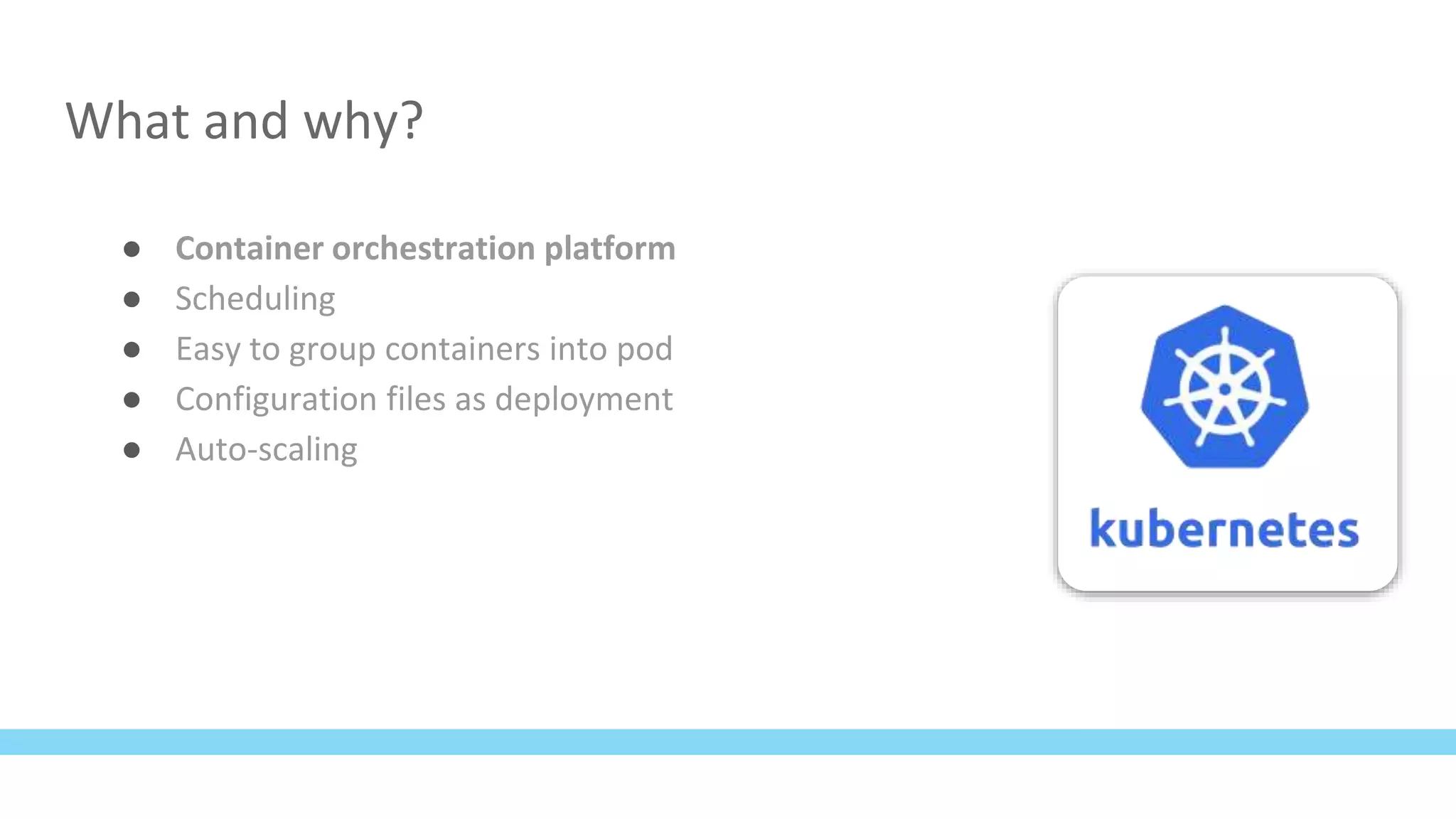 What and why?
● Container orchestration platform
● Scheduling
● Easy to group containers into pod
● Configuration files as deployment
● Auto-scaling
 