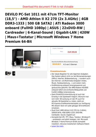 Download this document if link is not clickable


DEViLO PC-Set 1011 mit 47cm TFT-Monitor
(18,5") - AMD Athlon II X2 270 (2x 3.4GHz) | 4GB
DDR3-1333 | 500 GB SATA2 | ATI Radeon 3000
onboard (FullHD 1080p) | ASUS | 22xDVD-RW |
Cardreader | 6-Kanal-Sound | Gigabit-LAN | 420W
| Maus+Tastatur | Microsoft Windows 7 Home
Premium 64-Bit
                                        Unverb. Preisempf :

                                                     Preis :
                                                                EUR 399,00



                                       Durchschnittliche Besucherbewertung

                                                           4.5 von 5 Sternen



                                   Produktmerkmale
                                   q   Der ideale Begleiter für alle täglichen Aufgaben.
                                       Das System glänzt nicht nur bei Büroanwendungen
                                       (Office, Internet, Bildbearbeitung,...) sondern auch
                                       bei Internet- und Multmedia-Aufgaben (Video,
                                       Musik, Fotobearbeitung,...) und vielem mehr.
                                   q   Grafikleistung onboard (energiesparend und
                                       geräuschlos gekühlt): Die AMD Radeon HD3000
                                       onboard liefert eine brilliante Bildqualität und
                                       FullHD (1080p) Unterstützung.
                                   q   Dank DirektX10-Unterstützung ist auch der
                                       Einstieg in die Spielewelt möglich. Wünscht man
                                       sich mehr 3D-Leistung um den PC auch für
                                       aktuelle 3D-Spieletitel zu rüsten, steht ein
                                       PCI-Express-Grafikkartensteckplatz zur Verfügung.
                                       Mit diesem lässt sich jede gängige 3D-Grafikkarte
                                       einsetzen.
                                   q   Dual Core! AMD Athlon II X2 270 (2x 3.4GHz),
                                       500GB SATA, 4GB DDR3-1333, DVD-RW,
                                       Cardeader, Sound, Gigabit-Lan
                                   q   Komplett-Set (PC, TFT, Maus, Tastatur, Windows7)
                                       - anstöpseln und sofort loslegen: inkl. Microsoft
                                       Windows 7 Home Premium 64-Bit (komplett
                                       installiert, inklusive installiertem Software-Paket)
                                   q   Lesen Sie mehr
 