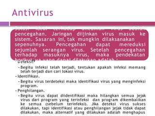 Antivirus
Solusi ideal terhadap ancaman virus adalah
pencegahan. Jaringan diijinkan virus masuk ke
sistem. Sasaran ini, tak mungkin dilaksanakan
sepenuhnya. Pencegahan dapat
sejumlah serangan virus. Setelah
mereduksi
pencegahan
terhadap masuknya virus, maka pendekatan
•
bD
ee
ri
tk
ek
ust
in
n
. ya yang dapat dilakukan adalah :
•Begitu infeksi telah terjadi, tentukan apakah infeksi memang
telah terjadi dan cari lokasi virus.
•Identifikasi.
•Begitu virus terdeteksi maka identifikasi virus yang menginfeksi
program.
•Penghilangan.
•Begitu virus dapat diidentifikasi maka hilangkan semua jejak
virus dari program yang terinfeksi dan program dikembalikan
ke semua (sebelum terinfeksi). Jika deteksi virus sukses
dilakukan, tapi identifikasi atau penghilangan jejak tidak dapat
dilakukan, maka alternatif yang dilakukan adalah menghapus
 
