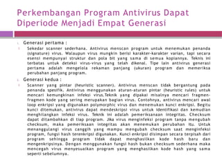 Perkembangan Program Antivirus Dapat
Diperiode Menjadi Empat Generasi
1. Generasi pertama :
🞑 Sekedar scanner sederhana. Antivirus menscan program untuk menemukan penanda
(signature) virus. Walaupun virus mungkin berisi karakter-karakter varian, tapi secara
esensi mempunyai struktur dan pola bit yang sama di semua kopiannya. Teknis ini
terbatas untuk deteksi virus-virus yang telah dikenal. Tipe lain antivirus generasi
pertama adalah mengelola rekaman panjang (ukuran) program dan memeriksa
perubahan panjang program.
2. Generasi kedua :
🞑 Scanner yang pintar (heuristic scanner). Antivirus menscan tidak bergantung pada
penanda spesifik. Antivirus menggunakan aturan-aturan pintar (heuristic rules) untuk
mencari kemungkinan infeksi virus.Teknik yang dipakai misalnya mencari fragmen-
fragmen kode yang sering merupakan bagian virus. Contohnya, antivirus mencari awal
loop enkripsi yang digunakan polymorphic virus dan menemukan kunci enkripsi. Begitu
kunci ditemukan, antivirus dapat mendeskripsi virus untuk identifikasi dan kemudian
menghilangkan infeksi virus. Teknik ini adalah pemeriksanaan integritas. Checksum
dapat ditambahkan di tiap program. Jika virus menginfeksi program tanpa mengubah
checksum, maka pemeriksaan integritas akan menemukan perubahan itu. Untuk
menanggulangi virus canggih yang mampu mengubah checksum saat menginfeksi
program, fungsi hash terenkripsi digunakan. Kunci enkripsi disimpan secara terpisah dari
program sehingga program tidak dapat menghasilkan kode hash baru dan
mengenkripsinya. Dengan menggunakan fungsi hash bukan checksum sederhana maka
mencegah virus menyesuaikan program yang menghasilkan kode hash yang sama
seperti sebelumnya.
 