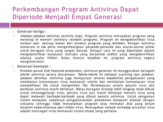 Perkembangan Program Antivirus Dapat
Diperiode Menjadi Empat Generasi
3. Generasi ketiga :
🞑 Jebakan-jebakan aktivitas (activity trap). Program antivirus merupakan program yang
menetap di memori (memory resident program). Program ini mengidentifikasi virus
melalui aksi- aksinya bukan dari struktur program yang diinfeksi. Dengan antivirus
semacam in tak perlu mengembangkan penanda-penanda dan aturan-aturan pintar
untuk beragam virus yang sangat banyak. Dengan cara ini yang diperlukan adalah
mengidentifikasi kumpulan instruksi yang berjumlah sedikit yang mengidentifikasi
adanya usaha infeksi. Kalau muncul kejadian ini, program antivirus segera
mengintervensi.
4. Generasi keempat :
🞑 Proteksi penuh (full featured protection). Antivirus generasi ini menggunakan beragam
teknik antivirus secara bersamaan. Teknik-teknik ini meliputi scanning dan jebakan-
jebakan aktivitas. Antivirus juga mempunyai senarai kapabilitas pengaksesan yang
membatasi kemampuan virus memasuki sistem dan membatasi kemampuan virus
memodifikasi file untuk menginfeksi file. Pertempuran antara penulis virus dan
pembuat antivirus masih berlanjut. Walau beragam strategi lebih lengkap telah dibuat
untuk menanggulangi virus, penulis virus pun masih berlanjut menulis virus yang
dapat melewati barikade-barikade yang dibuat penulis antivirus. Untuk pengaman
sistem komputer, sebaiknya pengaksesandan pemakaian komputer diawasi dengan
seksama sehingga tidak menjalankan program atau memakai disk yang belum
terjamin kebersihannya dari infeksi virus. Pencegahan terbaik terhadap ancaman virus
adalah mencegah virus memasuki sistem disaat yang pertama.
 