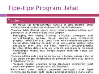 Tipe-tipe Program Jahat
Trapdoor :
• Titik masuk tak terdokumentasi rahasia di satu program untuk
memberikan akses tanpa metode-metode otentifikasi normal.
• Trapdoor telah dipakai secara benar selama bertahun-tahun oleh
pemogram untuk mencari kesalahan program.
• Debugging dan testing biasanya dilakukan pemogram saat
mengembangkan aplikasi. Untuk program yang mempunyai
prosedur otentifikasi atau setup lama atau memerlukan pemakai
memasukkan nilai-nilai berbeda untuk menjalankan aplikasi maka
debugging akan lama bila harus melewati prosedur-prosedur
tersebut. Untuk debug program jenis ini, pengembang membuat
kewenangan khusus atau menghilangkan keperluan setup dan
otentifikasi.
• Trapdoor adalah kode yang menerima suatu barisan masukan khusus
atau dipicu dengan menjalankan ID pemakai tertentu atau barisan
kejahatan tertentu.
• Trapdoor menjadi ancaman ketika digunakan pemrogram jahat
untuk memperoleh pengkasesan tak diotorisasi.
• Pada kasus nyata, auditor (pemeriks) perangkat lunak dapat
menemukan trapdoor pada produk perangkat lunak dimana nama
 