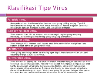 Klasifikasi Tipe Virus
Parasitic virus.
•Merupakan virus tradisional dan bentuk virus yang paling sering. Tipe ini
mencantolkan dirinya ke file .exe. Virus mereplikasi ketika program terinfeksi
dieksekusi dengan mencari file-file .exe lain untuk diinfeksi.
Memory resident virus.
•Virus memuatkan diri ke memori utama sebagai bagian program yang
menetap. Virus menginfeksi setiap program yang dieksekusi.
Boot sector virus.
•Virus menginfeksi master boot record atau boot record dan menyebar saat
sistem diboot dari disk yang berisi virus.
Stealth virus.
•Virus yang bentuknya telah dirancang agar dapat menyembunyikan diri dari
deteksi perangkat lunak antivirus.
Polymorphic virus.
•Virus bermutasi setiap kali melakukan infeksi. Deteksi dengan penandaan virus
tersebut tidak dimungkinkan. Penulis virus dapat melengkapi dengan alat-alat
bantu penciptaan virus baru (virus creation toolkit, yaitu rutin-rutin untuk
menciptakan virus-virus baru). Dengan alat bantu ini penciptaan virus baru
dapat dilakukan dengan cepat. Virus-virus yang diciptakan dengan alat bantu
 