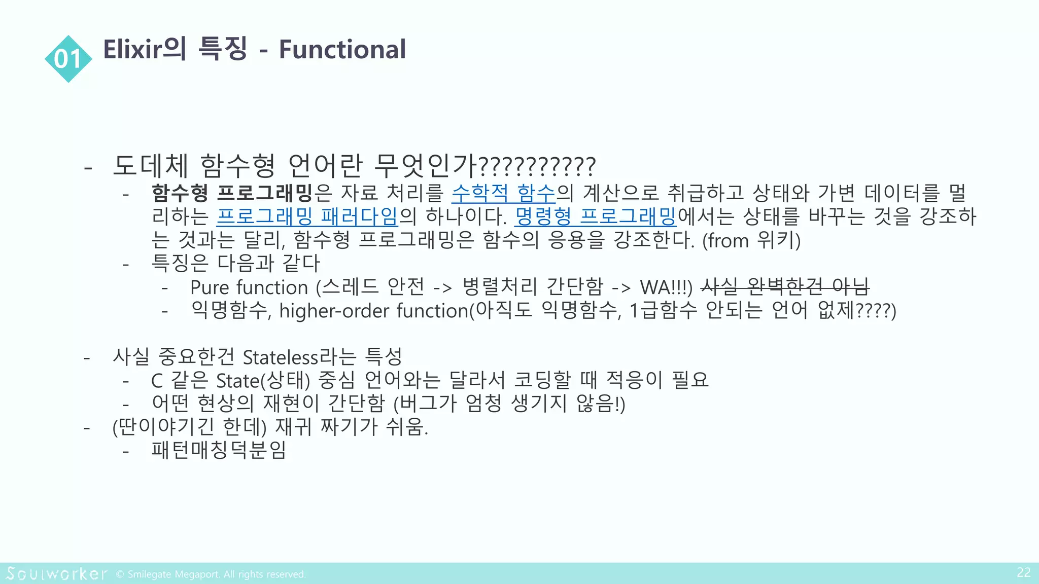 - 도데체 함수형 언어란 무엇인가??????????
- 함수형 프로그래밍은 자료 처리를 수학적 함수의 계산으로 취급하고 상태와 가변 데이터를 멀
리하는 프로그래밍 패러다임의 하나이다. 명령형 프로그래밍에서는 상태를 바꾸는 것을 강조하
는 것과는 달리, 함수형 프로그래밍은 함수의 응용을 강조한다. (from 위키)
- 특징은 다음과 같다
- Pure function (스레드 안전 -> 병렬처리 간단함 -> WA!!!) 사실 완벽한건 아님
- 익명함수, higher-order function(아직도 익명함수, 1급함수 안되는 언어 없제????)
- 사실 중요한건 Stateless라는 특성
- C 같은 State(상태) 중심 언어와는 달라서 코딩할 때 적응이 필요
- 어떤 현상의 재현이 간단함 (버그가 엄청 생기지 않음!)
- (딴이야기긴 한데) 재귀 짜기가 쉬움.
- 패턴매칭덕분임
 