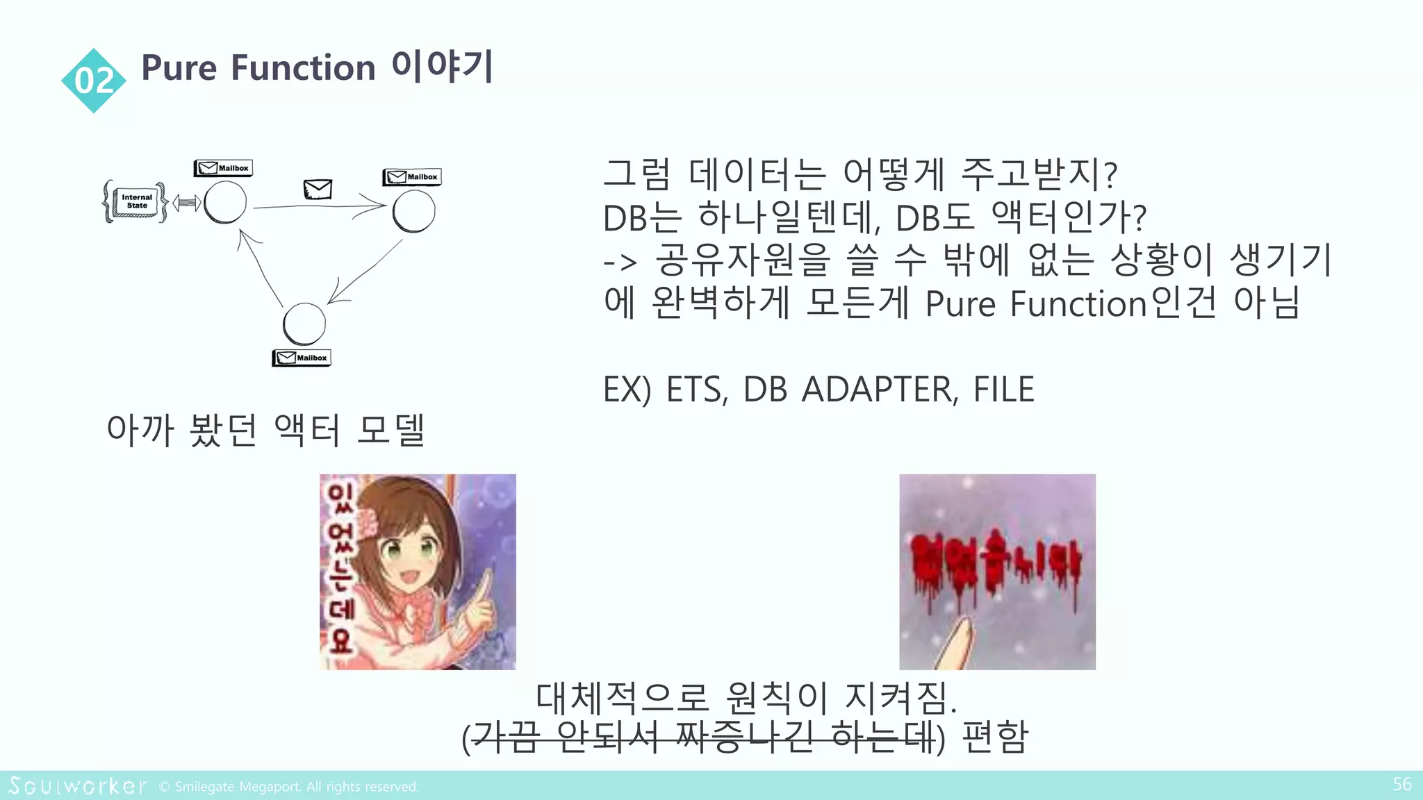 아까 봤던 액터 모델
그럼 데이터는 어떻게 주고받지?
DB는 하나일텐데, DB도 액터인가?
-> 공유자원을 쓸 수 밖에 없는 상황이 생기기
에 완벽하게 모든게 Pure Function인건 아님
EX) ETS, DB ADAPTER, FILE
대체적으로 원칙이 지켜짐.
(가끔 안되서 짜증나긴 하는데) 편함
 