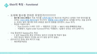 - 도데체 함수형 언어란 무엇인가??????????
- 함수형 프로그래밍은 자료 처리를 수학적 함수의 계산으로 취급하고 상태와 가변 데이터를 멀
리하는 프로그래밍 패러다임의 하나이다. 명령형 프로그래밍에서는 상태를 바꾸는 것을 강조하
는 것과는 달리, 함수형 프로그래밍은 함수의 응용을 강조한다. (from 위키)
- 특징은 다음과 같다
- Pure function (스레드 안전 -> 병렬처리 간단함 -> WA!!!) 사실 완벽한건 아님
- 익명함수, higher-order function(아직도 익명함수, 1급함수 안되는 언어 없제????)
- 사실 중요한건 Stateless라는 특성
- C 같은 State(상태) 중심 언어와는 달라서 코딩할 때 적응이 필요
- 어떤 현상의 재현이 간단함 (버그가 엄청 생기지 않음!)
- (딴이야기긴 한데) 재귀 짜기가 쉬움.
- 패턴매칭덕분임
 