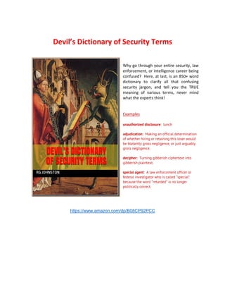 Devil’s Dictionary of Security Terms
Why go through your entire security, law
enforcement, or intelligence career being
confused? Here, at last, is an 850+ word
dictionary to clarify all that confusing
security jargon, and tell you the TRUE
meaning of various terms, never mind
what the experts think!
Examples
unauthorized disclosure: lunch
adjudication: Making an official determination
of whether hiring or retaining this loser would
be blatantly gross negligence, or just arguably
gross negligence.
decipher: Turning gibberish ciphertext into
gibberish plaintext.
special agent: A law enforcement officer or
federal investigator who is called “special”
because the word “retarded” is no longer
politically correct.
https://www.amazon.com/dp/B08CP92PCC
 