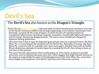 Devil's Sea
The Devil‘s Sea also known as the Dragon's Triangle.
Devil’s Sea (or Dragon’s Triangle, take your pick of which sounds more ominous) is an area
of the Pacific Ocean as riddled with strange happenings as its Atlantic counterpart near
Bermuda. Located off the coast of Japan, it’s been the site of countless claims of
unexplained phenomena including magnetic anomalies, inexplicable lights and objects,
and of course, mysterious disappearances. The area is even considered a danger by
Japanese fishing authorities.
 One story has it that in 1952 the Japanese government sent out a research vessel, the Kaio
Maru No. 5, to investigate the mysteries of the Devil’s Sea. Naturally, of course, the Kaio
Maru No. 5 and its crew of 31 people were never seen again. Another story tells of Kublai
Khan’s disastrous attempts to invade Japan by crossing the Devil’s Sea, losing at least 40
000 men in the process.
 The usual theories abound for what’s really going on: from aliens, to gates to parallel
universes, even to Atlantis (because why not). Some suggest that high volcanic activity in
the region is responsible for some of the disappearances (the Kaio Maru No. 5 may have
been caught in an eruption). Our advice? Just stay out of the ocean, period.

 