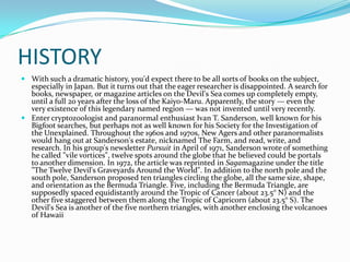 HISTORY
 With such a dramatic history, you'd expect there to be all sorts of books on the subject,
especially in Japan. But it turns out that the eager researcher is disappointed. A search for
books, newspaper, or magazine articles on the Devil's Sea comes up completely empty,
until a full 20 years after the loss of the Kaiyo-Maru. Apparently, the story — even the
very existence of this legendary named region — was not invented until very recently.
 Enter cryptozoologist and paranormal enthusiast Ivan T. Sanderson, well known for his
Bigfoot searches, but perhaps not as well known for his Society for the Investigation of
the Unexplained. Throughout the 1960s and 1970s, New Agers and other paranormalists
would hang out at Sanderson's estate, nicknamed The Farm, and read, write, and
research. In his group's newsletter Pursuit in April of 1971, Sanderson wrote of something
he called "vile vortices", twelve spots around the globe that he believed could be portals
to another dimension. In 1972, the article was reprinted in Sagamagazine under the title
"The Twelve Devil's Graveyards Around the World". In addition to the north pole and the
south pole, Sanderson proposed ten triangles circling the globe, all the same size, shape,
and orientation as the Bermuda Triangle. Five, including the Bermuda Triangle, are
supposedly spaced equidistantly around the Tropic of Cancer (about 23.5° N) and the
other five staggered between them along the Tropic of Capricorn (about 23.5° S). The
Devil's Sea is another of the five northern triangles, with another enclosing the volcanoes
of Hawaii

 