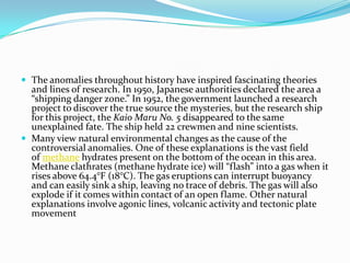  The anomalies throughout history have inspired fascinating theories

and lines of research. In 1950, Japanese authorities declared the area a
“shipping danger zone.” In 1952, the government launched a research
project to discover the true source the mysteries, but the research ship
for this project, the Kaio Maru No. 5 disappeared to the same
unexplained fate. The ship held 22 crewmen and nine scientists.
 Many view natural environmental changes as the cause of the
controversial anomalies. One of these explanations is the vast field
of methane hydrates present on the bottom of the ocean in this area.
Methane clathrates (methane hydrate ice) will “flash” into a gas when it
rises above 64.4°F (18°C). The gas eruptions can interrupt buoyancy
and can easily sink a ship, leaving no trace of debris. The gas will also
explode if it comes within contact of an open flame. Other natural
explanations involve agonic lines, volcanic activity and tectonic plate
movement

 