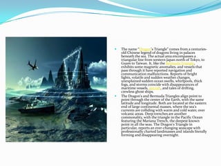



The name “Dragon's Triangle” comes from a centuriesold Chinese legend of dragons living in palaces
beneath the sea. The actual area encompasses a
triangular line from western Japan north of Tokyo, to
Guam to Taiwan. It, like the Bermuda Triangle,
exhibits some magnetic anomalies, and vessels that
pass through it have reported navigation and
communication malfunctions. Reports of bright
lights, volatile and sudden weather changes,
unexplained sudden ocean swells, whirlpools, thick
fogs, and storms coincide with disappearances of
maritime vessels, aircraft, and tales of drifting,
crewless ghost ships.
The Dragon's and Bermuda Triangles align point to
point through the center of the Earth, with the same
latitude and longitude. Both are located at the eastern
end of large continental masses, where the sea's
currents are colliding with warm and cold water, over
volcanic areas. Deep trenches are another
commonality, with the triangle in the Pacific Ocean
featuring the Mariana Trench, the deepest known
point in all the seas. The Dragon's Triangle in
particular, reports an ever-changing seascape with
professionally charted landmasses and islands literally
forming and disappearing overnight.

 
