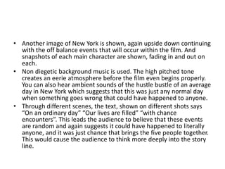• Another image of New York is shown, again upside down continuing
  with the off balance events that will occur within the film. And
  snapshots of each main character are shown, fading in and out on
  each.
• Non diegetic background music is used. The high pitched tone
  creates an eerie atmosphere before the film even begins properly.
  You can also hear ambient sounds of the hustle bustle of an average
  day in New York which suggests that this was just any normal day
  when something goes wrong that could have happened to anyone.
• Through different scenes, the text, shown on different shots says
  “On an ordinary day” “Our lives are filled” “with chance
  encounters”. This leads the audience to believe that these events
  are random and again suggests it could have happened to literally
  anyone, and it was just chance that brings the five people together.
  This would cause the audience to think more deeply into the story
  line.
 