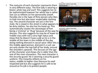 •   The costume of each character represents them
    in very different ways. The first lady is wearing a
    blazer, white top and scarf. This suggests her to
    be sophisticated however her white top is rather
    low cut so reflects on her personality aswell.
    Possibly she is the type of flirty person who likes
    to look nice but also wear respectable clothing
    too. The second character we see is the first
    male. He is stood in the street in what appears to
    be dirty clothes. He also has his hood up. This
    automatically creates the stereotype of him
    being a ‘criminal’ or ‘thug’ because of the way he
    dresses. This also suggests he may be of lower to
    middle class with not a very high status and
    show that he doesn’t have a job as he is in the
    middle of the town in the middle of the day
    doing nothing dressed in casual wear. After this is
    the middle aged woman, dressed in a suit; we
    are only shown the top half of her body, around
    the shoulders upwards. This focuses on the age
    of the character and shows she is older than the
    rest of the main characters. The next character is
    the security guard. He is wearing a security guard
    uniform. This instantly reflects on his
    status, middle to higher class because his well
    respected job but also suggests he is safe to be
    around as his job is to protect people.
 