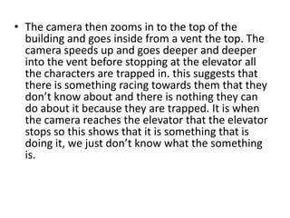 • The camera then zooms in to the top of the
  building and goes inside from a vent the top. The
  camera speeds up and goes deeper and deeper
  into the vent before stopping at the elevator all
  the characters are trapped in. this suggests that
  there is something racing towards them that they
  don’t know about and there is nothing they can
  do about it because they are trapped. It is when
  the camera reaches the elevator that the elevator
  stops so this shows that it is something that is
  doing it, we just don’t know what the something
  is.
 
