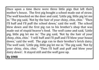 Once  upon  a  time  there  were  three  little  pigs  that  left  their 
mother’s house.  The first pig bought a school made out of straw.  
The wolf knocked on the door and said, ‘Little pig, little pig let me 
in.’ The pig said, ‘Not by the hair of your chiny, chin, chin.’  ‘Then 
I’ll  huff  and  I’ll  puff  the  school  down,’  said  the  wolf.    The  school 
blew  down  and  the  first  pig  ran  to  his  brother’s  shop  that  was 
made out of stupid beaver’s food.  The wolf came and said, ‘Little 
pig,  little  pig  let  me  in.’  The  pig  said,  ‘Not  by  the  hair  of  your 
chiny, chin, chin.’  ‘I will huff and I’ll puff and I’ll blow your house 
down,’ said the wolf.  The pigs ran to their brother’s brick dairy.  
The wolf said, ‘Little pig, little pig let me in.’ The pig said, ‘Not by 
your  chiny,  chin,  chin.’    ‘Then  I’ll  huff  and  puff  and  blow  your 
dairy down’.  It stayed still and the wolf gave up. 
By DMB 
 