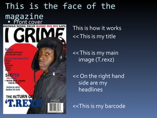 This is the face of the magazine Front cover This is how it works << This is my title << This is my main image (T.rexz) << On the right hand side are my headlines <<This is my barcode 