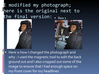 I modified my photograph; here is the original next to the final version:  Raw 1 Here is how I changed the photograph and why : I used the magnetic tool to edit the back ground out and I also cropped out some of the image to ensure that I had enough space on my front cover for my headlines 