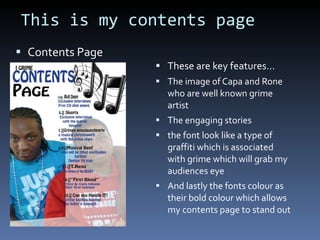 This is my contents page Contents Page These are key features… The image of Capa and Rone who are well known grime artist The engaging stories the font look like a type of graffiti which is associated with grime which will grab my audiences eye And lastly the fonts colour as their bold colour which allows my contents page to stand out 
