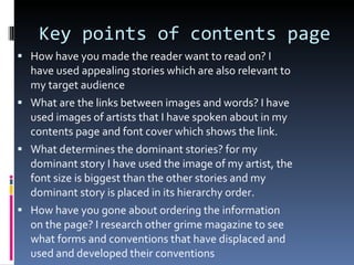 Key points of contents page  How have you made the reader want to read on? I have used appealing stories which are also relevant to my target audience What are the links between images and words? I have used images of artists that I have spoken about in my contents page and font cover which shows the link. What determines the dominant stories? for my dominant story I have used the image of my artist, the font size is biggest than the other stories and my dominant story is placed in its hierarchy order. How have you gone about ordering the information on the page? I research other grime magazine to see what forms and conventions that have displaced and used and developed their conventions 