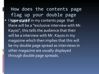 How does the contents page flag up your double page spread? I have stated in my contents page  that there will be a “exclusive interview with Mr. Kayos”, this tells the audience that their will be a interview with Mr. Kayos in my magazine which then implies that this will be my double page spread as interviews in other magazine are usually displayed through double page spreads. 