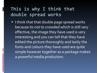 This is why I think that double spread works I think that that double page spread works because its not to crowded which is still very effective, the image they have used is very interesting and you can tell that they have edited the picture thoroughly and lastly the fonts and colours they have used are quite simple however together as a package makes a powerful media production. 
