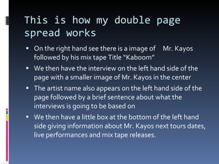 This is how my double page spread works On the right hand see there is a image of  Mr. Kayos followed by his mix tape Title “Kaboom” We then have the interview on the left hand side of the page with a smaller image of Mr. Kayos in the center The artist name also appears on the left hand side of the page followed by a brief sentence about what the interviews is going to be based on We then have a little box at the bottom of the left hand side giving information about Mr. Kayos next tours dates, live performances and mix tape releases. 