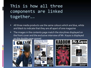 This is how all three components are linked together…. All three media products use the same colours which are blue, white and black to indicate that they are all apart of one magazine The images in the contents page match the storylines displayed on the front cover and the exclusive interview of Mr. Kayos is displayed on the double page spread 