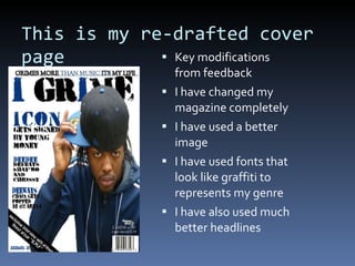 This is my re-drafted cover page Key modifications from feedback I have changed my magazine completely I have used a better image I have used fonts that look like graffiti to represents my genre I have also used much better headlines 