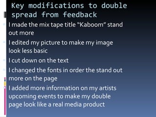 Key modifications to double spread from feedback I made the mix tape title “Kaboom” stand out more I edited my picture to make my image look less basic I cut down on the text I changed the fonts in order the stand out more on the page I added more information on my artists upcoming events to make my double page look like a real media product 
