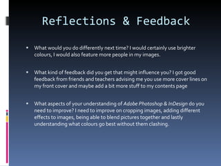 Reflections & Feedback What would you do differently next time? I would certainly use brighter colours, I would also feature more people in my images. What kind of feedback did you get that might influence you? I got good feedback from friends and teachers advising me you use more cover lines on my front cover and maybe add a bit more stuff to my contents page What aspects of your understanding of  Adobe Photoshop & InDesign  do you need to improve? I need to improve on cropping images, adding different effects to images, being able to blend pictures together and lastly understanding what colours go best without them clashing.  