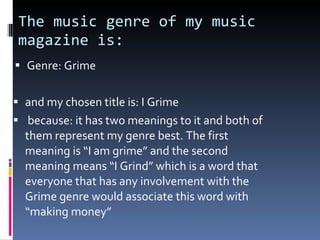 The music genre of my music magazine is: Genre: Grime and my chosen title is: I Grime because: it has two meanings to it and both of them represent my genre best. The first meaning is “I am grime” and the second meaning means “I Grind” which is a word that everyone that has any involvement with the Grime genre would associate this word with “making money” 