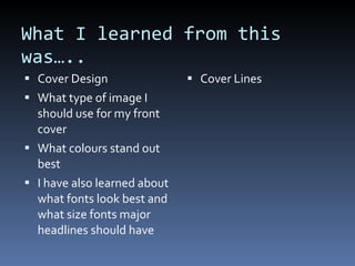 What I learned from this was….. Cover Design What type of image I should use for my front cover What colours stand out best I have also learned about what fonts look best and what size fonts major headlines should have Cover Lines 
