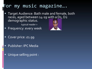 For my music magazine…. Target Audience: Bath male and female, both races, aged between 14-19 with a D1, D2 demographic status. typical reader > Frequency: every week Cover price: £1.99 Publisher: IPC Media Unique selling point : 