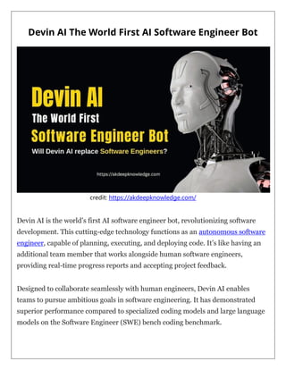Devin AI The World First AI Software Engineer Bot
credit: https://akdeepknowledge.com/
Devin AI is the world’s first AI software engineer bot, revolutionizing software
development. This cutting-edge technology functions as an autonomous software
engineer, capable of planning, executing, and deploying code. It’s like having an
additional team member that works alongside human software engineers,
providing real-time progress reports and accepting project feedback.
Designed to collaborate seamlessly with human engineers, Devin AI enables
teams to pursue ambitious goals in software engineering. It has demonstrated
superior performance compared to specialized coding models and large language
models on the Software Engineer (SWE) bench coding benchmark.
 