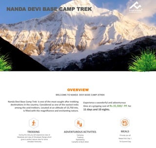 OVERVIEW
WELCOME TO NANDA DEVI BASE CAMP ATREK
Nanda Devi Base Camp Trek is one of the most sought after trekking
destinations in the country. Considered as one of the easiest treks
among the avid trekkers. Located at an altitude of 15,750 mts.
Is filled with the magnificence and enchanting nature.
NANDA DEVI BASE CAMP TREK
Experience a wonderful and adventurous
time at a gripping cost of Rs.35,500/- PP. for
11 days and 10 nights.
TREKKING
During this trek you will experience view of
Meadows and view of Himalayan Range which
gives a perfect natural view for some
clickable memories
ADVENTUROUS ACTIVITIES
Camping
Trekking
Sightseeing
Campfire & Much More
MEALS
Provide you all
Meals from Day 1
Till Summit Day
 