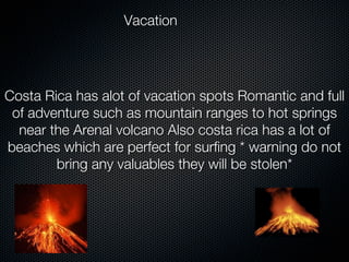 Vacation




Costa Rica has alot of vacation spots Romantic and full
 of adventure such as mountain ranges to hot springs
  near the Arenal volcano Also costa rica has a lot of
beaches which are perfect for surfing * warning do not
        bring any valuables they will be stolen*
 